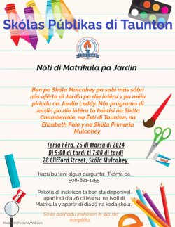 Skólas Públikas di Taunton Nôti di Matríkula pa Jardin Ben pa Skóla Mulcahey pa sabi más sôbri nôs ofêrta di Jardin pa dia intêru y pa mêiu piriudu na Jardin Leddy. Nôs prugrama di Jardin pa dia intêru ta kontisi na Skóla Chamberlain, na Ésti di Taunton, na Elizabeth Pole y na Skóla Primaria Mulcahey Tersa Fêra, 26 di Marsu di 2024 Di 5:00 di tardi ti 7:00 di tardi 28 Clifford Street, Skóla Mulcahey Kazu bu teni algun purgunta: Txóma pa 508-821-1255 Pakótis di inskrison ta ben sta disponivel apartir di dia 26 di Marsu, na Nôti di Matríkula y apartir di dia 27 na kada skóla. Só ta aseitadu inskrison ki dja sta konplêtu.